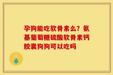 孕狗能吃软骨素么？氨基葡萄糖硫酸软骨素钙胶囊狗狗可以吃吗