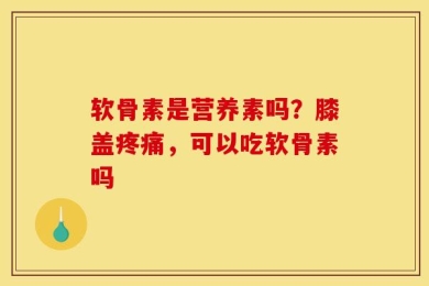 软骨素是营养素吗？膝盖疼痛，可以吃软骨素吗