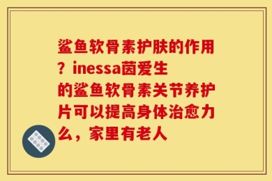 鲨鱼软骨素护肤的作用？inessa茵爱生的鲨鱼软骨素关节养护片可以提高身体治愈力么，家里有老人