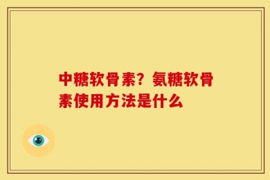 中糖软骨素？氨糖软骨素使用方法是什么