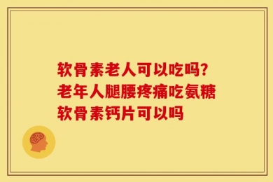 软骨素老人可以吃吗？老年人腿腰疼痛吃氨糖软骨素钙片可以吗