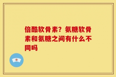 倍酷软骨素？氨糖软骨素和氨糖之间有什么不同吗