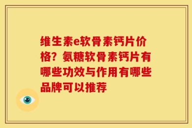 维生素e软骨素钙片价格？氨糖软骨素钙片有哪些功效与作用有哪些品牌可以推荐