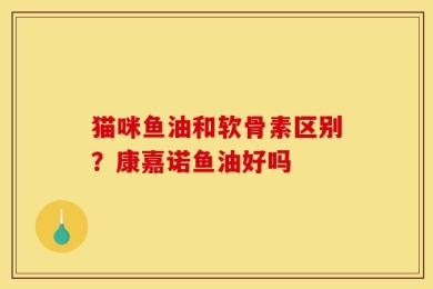 猫咪鱼油和软骨素区别？康嘉诺鱼油好吗