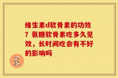 维生素d软骨素的功效？氨糖软骨素吃多久见效，长时间吃会有不好的影响吗