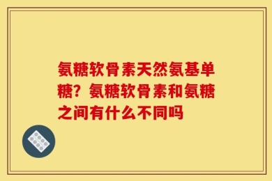 氨糖软骨素天然氨基单糖？氨糖软骨素和氨糖之间有什么不同吗