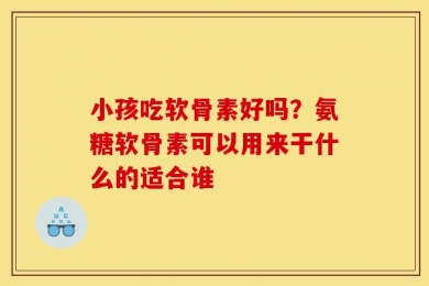 小孩吃软骨素好吗？氨糖软骨素可以用来干什么的适合谁