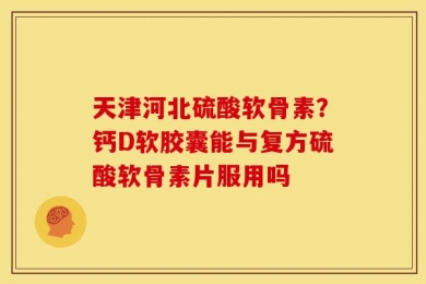 天津河北硫酸软骨素？钙D软胶囊能与复方硫酸软骨素片服用吗