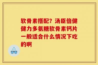 软骨素搭配？汤臣倍健健力多氨糖软骨素钙片一般适合什么情况下吃的啊