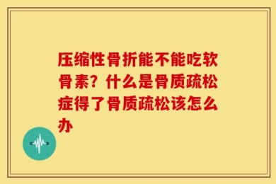 压缩性骨折能不能吃软骨素？什么是骨质疏松症得了骨质疏松该怎么办