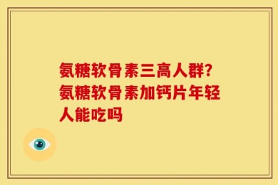 氨糖软骨素三高人群？氨糖软骨素加钙片年轻人能吃吗