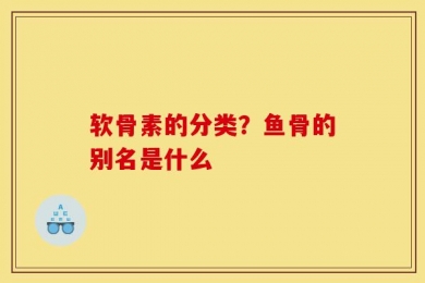 软骨素的分类？鱼骨的别名是什么