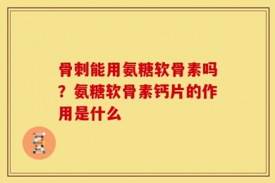 骨刺能用氨糖软骨素吗？氨糖软骨素钙片的作用是什么