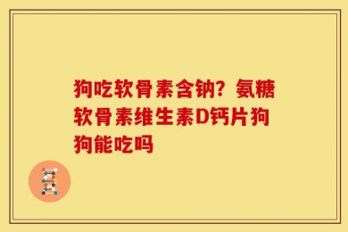 狗吃软骨素含钠？氨糖软骨素维生素D钙片狗狗能吃吗
