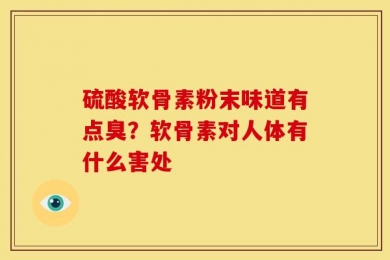 硫酸软骨素粉末味道有点臭？软骨素对人体有什么害处