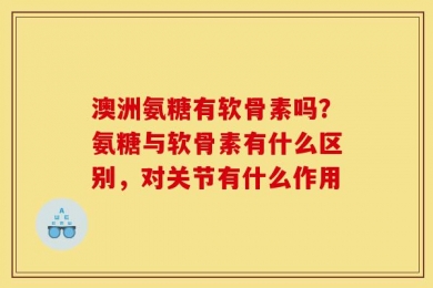 澳洲氨糖有软骨素吗？氨糖与软骨素有什么区别，对关节有什么作用