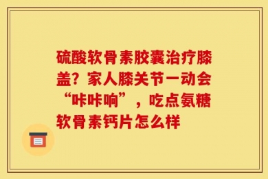 硫酸软骨素胶囊治疗膝盖？家人膝关节一动会“咔咔响”，吃点氨糖软骨素钙片怎么样