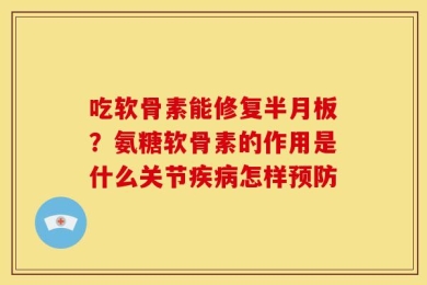 吃软骨素能修复半月板？氨糖软骨素的作用是什么关节疾病怎样预防