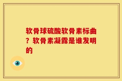 软骨球硫酸软骨素标曲？软骨素凝露是谁发明的