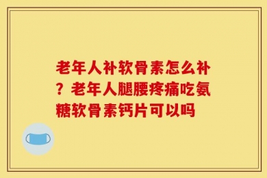 老年人补软骨素怎么补？老年人腿腰疼痛吃氨糖软骨素钙片可以吗