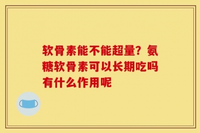 软骨素能不能超量？氨糖软骨素可以长期吃吗有什么作用呢