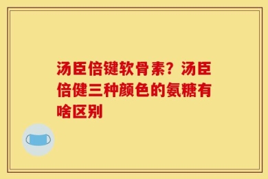 汤臣倍键软骨素？汤臣倍健三种颜色的氨糖有啥区别