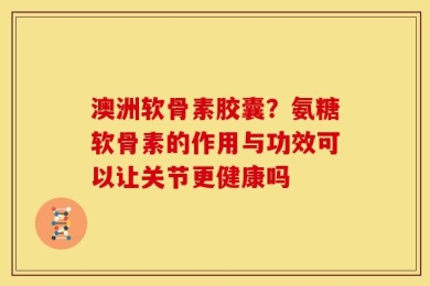 澳洲软骨素胶囊？氨糖软骨素的作用与功效可以让关节更健康吗