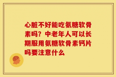 心脏不好能吃氨糖软骨素吗？中老年人可以长期服用氨糖软骨素钙片吗要注意什么