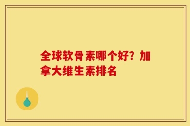 全球软骨素哪个好？加拿大维生素排名