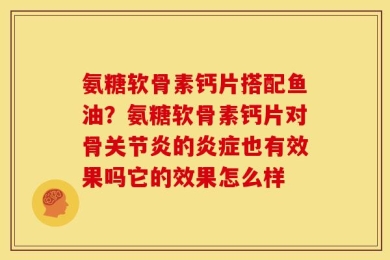 氨糖软骨素钙片搭配鱼油？氨糖软骨素钙片对骨关节炎的炎症也有效果吗它的效果怎么样