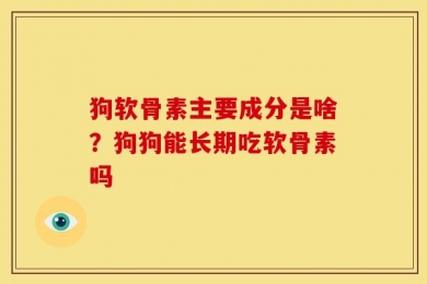狗软骨素主要成分是啥？狗狗能长期吃软骨素吗