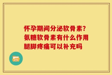 怀孕期间分泌软骨素？氨糖软骨素有什么作用腿脚疼痛可以补充吗