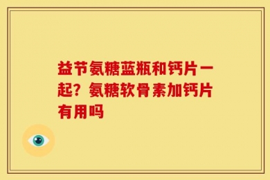 益节氨糖蓝瓶和钙片一起？氨糖软骨素加钙片有用吗