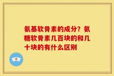氨基软骨素的成分？氨糖软骨素几百块的和几十块的有什么区别