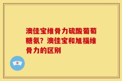 澳佳宝维骨力硫酸葡萄糖氨？澳佳宝和旭福维骨力的区别