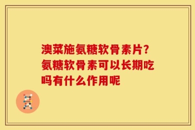 澳菜施氨糖软骨素片？氨糖软骨素可以长期吃吗有什么作用呢