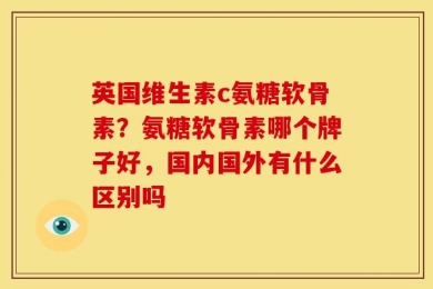 英国维生素c氨糖软骨素？氨糖软骨素哪个牌子好，国内国外有什么区别吗