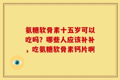 氨糖软骨素十五岁可以吃吗？哪些人应该补补，吃氨糖软骨素钙片啊