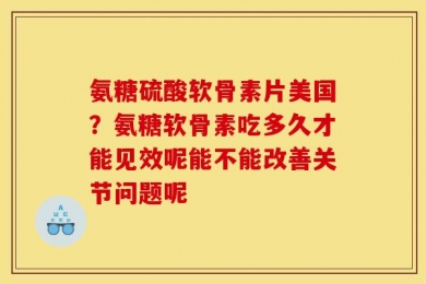 氨糖硫酸软骨素片美国？氨糖软骨素吃多久才能见效呢能不能改善关节问题呢