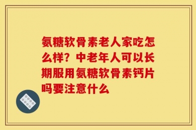 氨糖软骨素老人家吃怎么样？中老年人可以长期服用氨糖软骨素钙片吗要注意什么