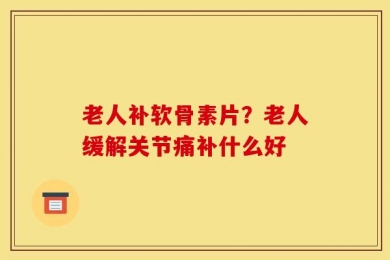 老人补软骨素片？老人缓解关节痛补什么好