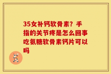 35女补钙软骨素？手指的关节疼是怎么回事吃氨糖软骨素钙片可以吗