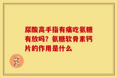 尿酸高手指有痛吃氨糖有放吗？氨糖软骨素钙片的作用是什么