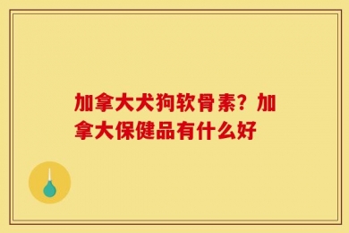 加拿大犬狗软骨素？加拿大保健品有什么好