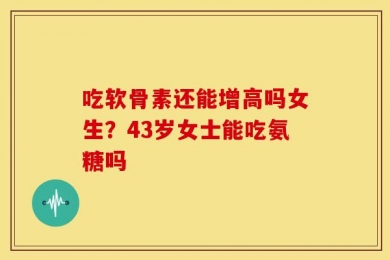 吃软骨素还能增高吗女生？43岁女士能吃氨糖吗