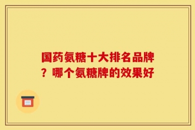 国药氨糖十大排名品牌？哪个氨糖牌的效果好