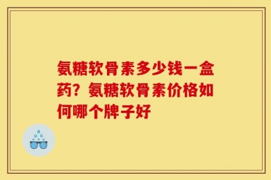 氨糖软骨素多少钱一盒药？氨糖软骨素价格如何哪个牌子好