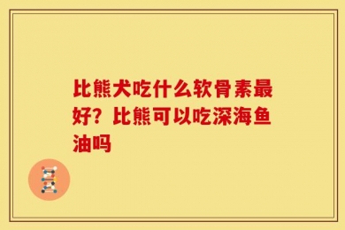 比熊犬吃什么软骨素最好？比熊可以吃深海鱼油吗