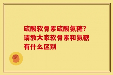 硫酸软骨素硫酸氨糖？请教大家软骨素和氨糖有什么区别