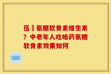 伍蓇氨糖软骨素维生素？中老年人吃哈药氨糖软骨素效果如何